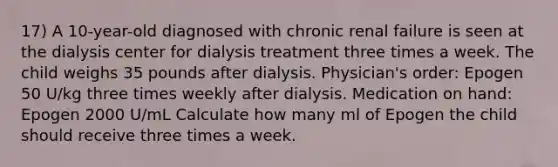 17) A 10-year-old diagnosed with chronic renal failure is seen at the dialysis center for dialysis treatment three times a week. The child weighs 35 pounds after dialysis. Physician's order: Epogen 50 U/kg three times weekly after dialysis. Medication on hand: Epogen 2000 U/mL Calculate how many ml of Epogen the child should receive three times a week.