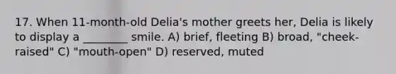 17. When 11-month-old Delia's mother greets her, Delia is likely to display a ________ smile. A) brief, fleeting B) broad, "cheek-raised" C) "mouth-open" D) reserved, muted