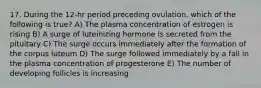 17. During the 12-hr period preceding ovulation, which of the following is true? A) The plasma concentration of estrogen is rising B) A surge of luteinizing hormone is secreted from the pituitary C) The surge occurs immediately after the formation of the corpus luteum D) The surge followed immediately by a fall in the plasma concentration of progesterone E) The number of developing follicles is increasing