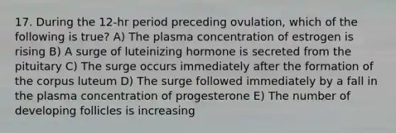 17. During the 12-hr period preceding ovulation, which of the following is true? A) The plasma concentration of estrogen is rising B) A surge of luteinizing hormone is secreted from the pituitary C) The surge occurs immediately after the formation of the corpus luteum D) The surge followed immediately by a fall in the plasma concentration of progesterone E) The number of developing follicles is increasing