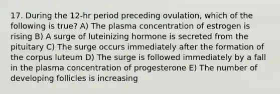 17. During the 12-hr period preceding ovulation, which of the following is true? A) The plasma concentration of estrogen is rising B) A surge of luteinizing hormone is secreted from the pituitary C) The surge occurs immediately after the formation of the corpus luteum D) The surge is followed immediately by a fall in the plasma concentration of progesterone E) The number of developing follicles is increasing