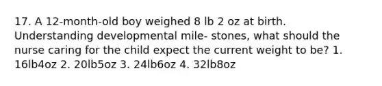 17. A 12-month-old boy weighed 8 lb 2 oz at birth. Understanding developmental mile- stones, what should the nurse caring for the child expect the current weight to be? 1. 16lb4oz 2. 20lb5oz 3. 24lb6oz 4. 32lb8oz