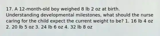 17. A 12-month-old boy weighed 8 lb 2 oz at birth. Understanding developmental milestones, what should the nurse caring for the child expect the current weight to be? 1. 16 lb 4 oz 2. 20 lb 5 oz 3. 24 lb 6 oz 4. 32 lb 8 oz