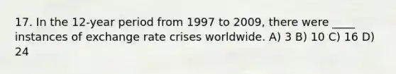 17. In the 12-year period from 1997 to 2009, there were ____ instances of exchange rate crises worldwide. A) 3 B) 10 C) 16 D) 24