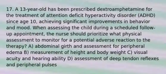 17. A 13-year-old has been prescribed dextroamphetamine for the treatment of attention deficit hyperactivity disorder (ADHD) since age 10, achieving significant improvements in behavior and mood. When assessing the child during a scheduled follow-up appointment, the nurse should prioritize what physical assessment to monitor for a potential adverse reaction to the therapy? A) abdominal girth and assessment for peripheral edema B) measurement of height and body weight C) visual acuity and hearing ability D) assessment of deep tendon reflexes and peripheral pulses