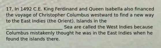 17. In 1492 C.E. King Ferdinand and Queen Isabella also financed the voyage of Christopher Columbus westward to find a new way to the East Indies (the Orient). Islands in the _________________________ Sea are called the West Indies because Columbus mistakenly thought he was in the East Indies when he found the islands there.