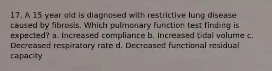 17. A 15 year old is diagnosed with restrictive lung disease caused by fibrosis. Which pulmonary function test finding is expected? a. Increased compliance b. Increased tidal volume c. Decreased respiratory rate d. Decreased functional residual capacity