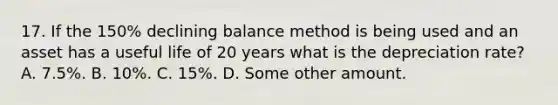 17. If the 150% declining balance method is being used and an asset has a useful life of 20 years what is the depreciation rate? A. 7.5%. B. 10%. C. 15%. D. Some other amount.