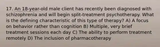 17. An 18-year-old male client has recently been diagnosed with schizophrenia and will begin split-treatment psychotherapy. What is the defining characteristic of this type of therapy? A) A focus on behavior rather than cognition B) Multiple, very brief treatment sessions each day C) The ability to perform treatment remotely D) The inclusion of pharmacotherapy