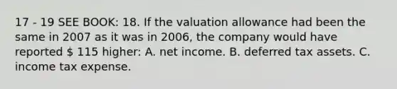 17 - 19 SEE BOOK: 18. If the valuation allowance had been the same in 2007 as it was in 2006, the company would have reported  115 higher: A. net income. B. deferred tax assets. C. income tax expense.