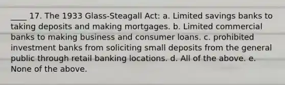 ____ 17. The 1933 Glass-Steagall Act: a. Limited savings banks to taking deposits and making mortgages. b. Limited commercial banks to making business and consumer loans. c. prohibited investment banks from soliciting small deposits from the general public through retail banking locations. d. All of the above. e. None of the above.