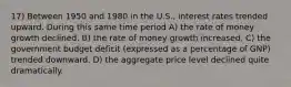 17) Between 1950 and 1980 in the U.S., interest rates trended upward. During this same time period A) the rate of money growth declined. B) the rate of money growth increased. C) the government budget deficit (expressed as a percentage of GNP) trended downward. D) the aggregate price level declined quite dramatically.