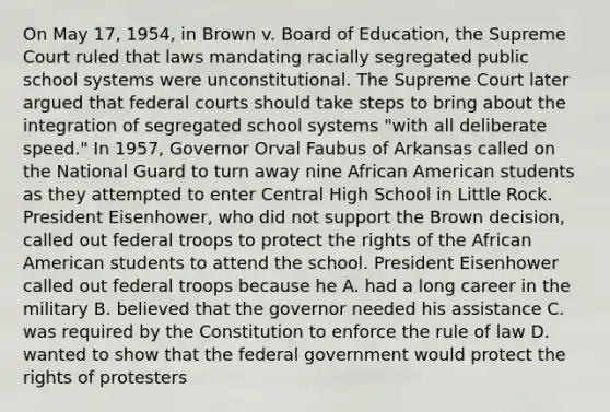 On May 17, 1954, in Brown v. Board of Education, the Supreme Court ruled that laws mandating racially segregated public school systems were unconstitutional. The Supreme Court later argued that federal courts should take steps to bring about the integration of segregated school systems "with all deliberate speed." In 1957, Governor Orval Faubus of Arkansas called on the National Guard to turn away nine African American students as they attempted to enter Central High School in Little Rock. President Eisenhower, who did not support the Brown decision, called out federal troops to protect the rights of the African American students to attend the school. President Eisenhower called out federal troops because he A. had a long career in the military B. believed that the governor needed his assistance C. was required by the Constitution to enforce the rule of law D. wanted to show that the federal government would protect the rights of protesters