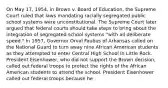 On May 17, 1954, in Brown v. Board of Education, the Supreme Court ruled that laws mandating racially segregated public school systems were unconstitutional. The Supreme Court later argued that federal courts should take steps to bring about the integration of segregated school systems "with all deliberate speed." In 1957, Governor Orval Faubus of Arkansas called on the National Guard to turn away nine African American students as they attempted to enter Central High School in Little Rock. President Eisenhower, who did not support the Brown decision, called out federal troops to protect the rights of the African American students to attend the school. President Eisenhower called out federal troops because he