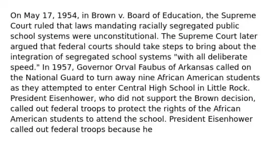 On May 17, 1954, in Brown v. Board of Education, the Supreme Court ruled that laws mandating racially segregated public school systems were unconstitutional. The Supreme Court later argued that federal courts should take steps to bring about the integration of segregated school systems "with all deliberate speed." In 1957, Governor Orval Faubus of Arkansas called on the National Guard to turn away nine African American students as they attempted to enter Central High School in Little Rock. President Eisenhower, who did not support the Brown decision, called out federal troops to protect the rights of the African American students to attend the school. President Eisenhower called out federal troops because he