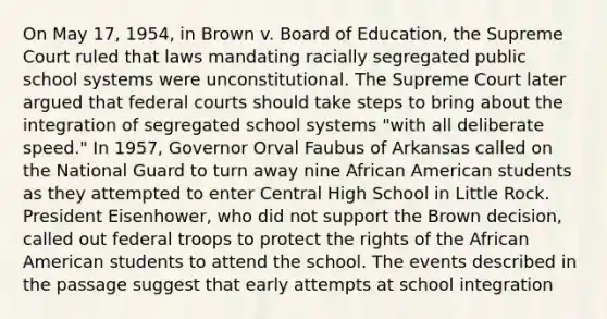 On May 17, 1954, in Brown v. Board of Education, the Supreme Court ruled that laws mandating racially segregated public school systems were unconstitutional. The Supreme Court later argued that federal courts should take steps to bring about the integration of segregated school systems "with all deliberate speed." In 1957, Governor Orval Faubus of Arkansas called on the National Guard to turn away nine African American students as they attempted to enter Central High School in Little Rock. President Eisenhower, who did not support the Brown decision, called out federal troops to protect the rights of the African American students to attend the school. The events described in the passage suggest that early attempts at school integration