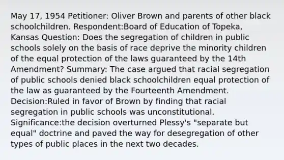 May 17, 1954 Petitioner: Oliver Brown and parents of other black schoolchildren. Respondent:Board of Education of Topeka, Kansas Question: Does the segregation of children in public schools solely on the basis of race deprive the minority children of the equal protection of the laws guaranteed by the 14th Amendment? Summary: The case argued that racial segregation of public schools denied black schoolchildren equal protection of the law as guaranteed by the Fourteenth Amendment. Decision:Ruled in favor of Brown by finding that racial segregation in public schools was unconstitutional. Significance:the decision overturned Plessy's "separate but equal" doctrine and paved the way for desegregation of other types of public places in the next two decades.