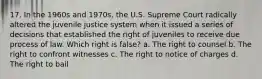 17. In the 1960s and 1970s, the U.S. Supreme Court radically altered the juvenile justice system when it issued a series of decisions that established the right of juveniles to receive due process of law. Which right is false? a. The right to counsel b. The right to confront witnesses c. The right to notice of charges d. The right to bail