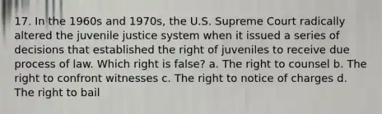 17. In the 1960s and 1970s, the U.S. Supreme Court radically altered the juvenile justice system when it issued a series of decisions that established the right of juveniles to receive due process of law. Which right is false? a. The right to counsel b. The right to confront witnesses c. The right to notice of charges d. The right to bail