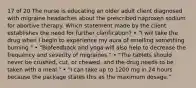 17 of 20 The nurse is educating an older adult client diagnosed with migraine headaches about the prescribed naproxen sodium for abortive therapy. Which statement made by the client establishes the need for further clarification? • "I will take the drug when I begin to experience my aura of smelling something burning." • "Biofeedback and yoga will also help to decrease the frequency and severity of migraines." • "The tablets should never be crushed, cut, or chewed, and the drug needs to be taken with a meal." • "I can take up to 1200 mg in 24 hours because the package states this as the maximum dosage."