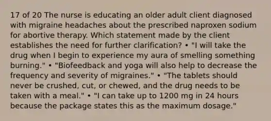 17 of 20 The nurse is educating an older adult client diagnosed with migraine headaches about the prescribed naproxen sodium for abortive therapy. Which statement made by the client establishes the need for further clarification? • "I will take the drug when I begin to experience my aura of smelling something burning." • "Biofeedback and yoga will also help to decrease the frequency and severity of migraines." • "The tablets should never be crushed, cut, or chewed, and the drug needs to be taken with a meal." • "I can take up to 1200 mg in 24 hours because the package states this as the maximum dosage."