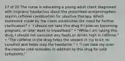 17 of 20 The nurse is educating a young adult client diagnosed with migraine headaches about the prescribed acetaminophen-aspirin-caffeine combination for abortive therapy. Which statement made by the client establishes the need for further clarification? • "I should not take this drug if I plan on becoming pregnant, or later want to breastfeed." • "While I am taking this drug, I should not consume any foods or drinks high in caffeine." • "The caffeine in the drug helps the vessels in my brain to constrict and helps stop the headache." • "I can take my over-the-counter cold remedies in addition to this drug for cold symptoms."