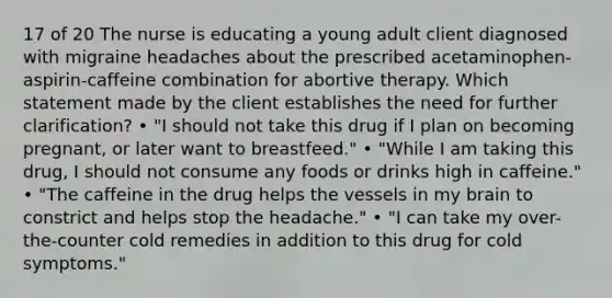 17 of 20 The nurse is educating a young adult client diagnosed with migraine headaches about the prescribed acetaminophen-aspirin-caffeine combination for abortive therapy. Which statement made by the client establishes the need for further clarification? • "I should not take this drug if I plan on becoming pregnant, or later want to breastfeed." • "While I am taking this drug, I should not consume any foods or drinks high in caffeine." • "The caffeine in the drug helps the vessels in my brain to constrict and helps stop the headache." • "I can take my over-the-counter cold remedies in addition to this drug for cold symptoms."