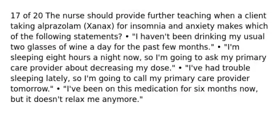 17 of 20 The nurse should provide further teaching when a client taking alprazolam (Xanax) for insomnia and anxiety makes which of the following statements? • "I haven't been drinking my usual two glasses of wine a day for the past few months." • "I'm sleeping eight hours a night now, so I'm going to ask my primary care provider about decreasing my dose." • "I've had trouble sleeping lately, so I'm going to call my primary care provider tomorrow." • "I've been on this medication for six months now, but it doesn't relax me anymore."