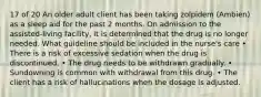 17 of 20 An older adult client has been taking zolpidem (Ambien) as a sleep aid for the past 2 months. On admission to the assisted-living facility, it is determined that the drug is no longer needed. What guideline should be included in the nurse's care • There is a risk of excessive sedation when the drug is discontinued. • The drug needs to be withdrawn gradually. • Sundowning is common with withdrawal from this drug. • The client has a risk of hallucinations when the dosage is adjusted.