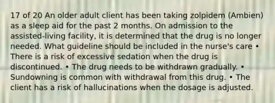 17 of 20 An older adult client has been taking zolpidem (Ambien) as a sleep aid for the past 2 months. On admission to the assisted-living facility, it is determined that the drug is no longer needed. What guideline should be included in the nurse's care • There is a risk of excessive sedation when the drug is discontinued. • The drug needs to be withdrawn gradually. • Sundowning is common with withdrawal from this drug. • The client has a risk of hallucinations when the dosage is adjusted.