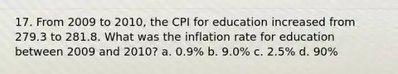 17. From 2009 to 2010, the CPI for education increased from 279.3 to 281.8. What was the inflation rate for education between 2009 and 2010? a. 0.9% b. 9.0% c. 2.5% d. 90%