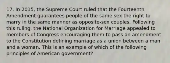 17. In 2015, the Supreme Court ruled that the Fourteenth Amendment guarantees people of the same sex the right to marry in the same manner as opposite-sex couples. Following this ruling, the National Organization for Marriage appealed to members of Congress encouraging them to pass an amendment to the Constitution defining marriage as a union between a man and a woman. This is an example of which of the following principles of American government?