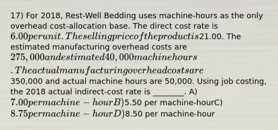 17) For 2018, Rest-Well Bedding uses machine-hours as the only overhead cost-allocation base. The direct cost rate is 6.00 per unit. The selling price of the product is21.00. The estimated manufacturing overhead costs are 275,000 and estimated 40,000 machine hours. The actual manufacturing overhead costs are350,000 and actual machine hours are 50,000. Using job costing, the 2018 actual indirect-cost rate is ________. A) 7.00 per machine-hourB)5.50 per machine-hourC) 8.75 per machine-hour D)8.50 per machine-hour