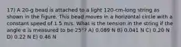 17) A 20-g bead is attached to a light 120-cm-long string as shown in the figure. This bead moves in a horizontal circle with a constant speed of 1.5 m/s. What is the tension in the string if the angle α is measured to be 25°? A) 0.089 N B) 0.041 N C) 0.20 N D) 0.22 N E) 0.46 N