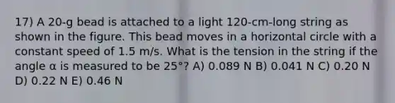 17) A 20-g bead is attached to a light 120-cm-long string as shown in the figure. This bead moves in a horizontal circle with a constant speed of 1.5 m/s. What is the tension in the string if the angle α is measured to be 25°? A) 0.089 N B) 0.041 N C) 0.20 N D) 0.22 N E) 0.46 N