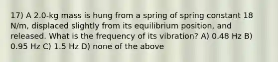 17) A 2.0-kg mass is hung from a spring of spring constant 18 N/m, displaced slightly from its equilibrium position, and released. What is the frequency of its vibration? A) 0.48 Hz B) 0.95 Hz C) 1.5 Hz D) none of the above