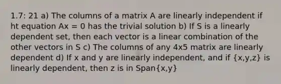 1.7: 21 a) The columns of a matrix A are linearly independent if ht equation Ax = 0 has the trivial solution b) If S is a linearly dependent set, then each vector is a linear combination of the other vectors in S c) The columns of any 4x5 matrix are linearly dependent d) If x and y are linearly independent, and if (x,y,z) is linearly dependent, then z is in Span(x,y)