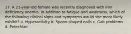 17. A 21-year-old female was recently diagnosed with iron deficiency anemia. In addition to fatigue and weakness, which of the following clinical signs and symptoms would she most likely exhibit? a. Hyperactivity b. Spoon-shaped nails c. Gait problems d. Petechiae