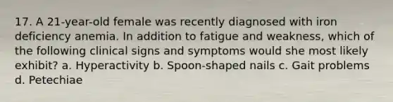 17. A 21-year-old female was recently diagnosed with iron deficiency anemia. In addition to fatigue and weakness, which of the following clinical signs and symptoms would she most likely exhibit? a. Hyperactivity b. Spoon-shaped nails c. Gait problems d. Petechiae