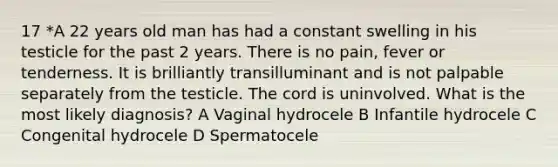 17 *A 22 years old man has had a constant swelling in his testicle for the past 2 years. There is no pain, fever or tenderness. It is brilliantly transilluminant and is not palpable separately from the testicle. The cord is uninvolved. What is the most likely diagnosis? A Vaginal hydrocele B Infantile hydrocele C Congenital hydrocele D Spermatocele