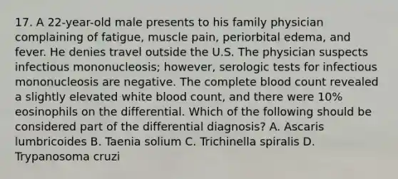 17. A 22-year-old male presents to his family physician complaining of fatigue, muscle pain, periorbital edema, and fever. He denies travel outside the U.S. The physician suspects infectious mononucleosis; however, serologic tests for infectious mononucleosis are negative. The complete blood count revealed a slightly elevated white blood count, and there were 10% eosinophils on the differential. Which of the following should be considered part of the differential diagnosis? A. Ascaris lumbricoides B. Taenia solium C. Trichinella spiralis D. Trypanosoma cruzi