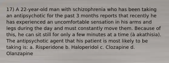 17) A 22-year-old man with schizophrenia who has been taking an antipsychotic for the past 3 months reports that recently he has experienced an uncomfortable sensation in his arms and legs during the day and must constantly move them. Because of this, he can sit still for only a few minutes at a time (à akathisia). The antipsychotic agent that his patient is most likely to be taking is: a. Risperidone b. Haloperidol c. Clozapine d. Olanzapine