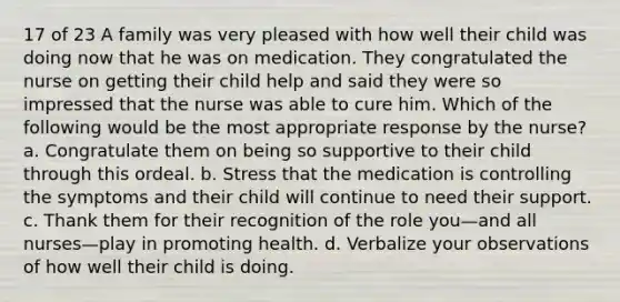 17 of 23 A family was very pleased with how well their child was doing now that he was on medication. They congratulated the nurse on getting their child help and said they were so impressed that the nurse was able to cure him. Which of the following would be the most appropriate response by the nurse? a. Congratulate them on being so supportive to their child through this ordeal. b. Stress that the medication is controlling the symptoms and their child will continue to need their support. c. Thank them for their recognition of the role you—and all nurses—play in promoting health. d. Verbalize your observations of how well their child is doing.