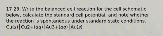 17 23. Write the balanced cell reaction for the cell schematic below, calculate the standard cell potential, and note whether the reaction is spontaneous under standard state conditions. Cu(𝑠)│Cu2+(𝑎𝑞)║Au3+(𝑎𝑞)│Au(𝑠)