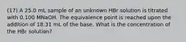 (17) A 25.0 mL sample of an unknown HBr solution is titrated with 0.100 MNaOH. The equivalence point is reached upon the addition of 18.31 mL of the base. What is the concentration of the HBr solution?