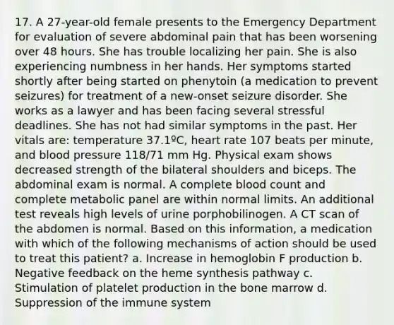 17. A 27-year-old female presents to the Emergency Department for evaluation of severe abdominal pain that has been worsening over 48 hours. She has trouble localizing her pain. She is also experiencing numbness in her hands. Her symptoms started shortly after being started on phenytoin (a medication to prevent seizures) for treatment of a new-onset seizure disorder. She works as a lawyer and has been facing several stressful deadlines. She has not had similar symptoms in the past. Her vitals are: temperature 37.1ºC, heart rate 107 beats per minute, and blood pressure 118/71 mm Hg. Physical exam shows decreased strength of the bilateral shoulders and biceps. The abdominal exam is normal. A complete blood count and complete metabolic panel are within normal limits. An additional test reveals high levels of urine porphobilinogen. A CT scan of the abdomen is normal. Based on this information, a medication with which of the following mechanisms of action should be used to treat this patient? a. Increase in hemoglobin F production b. Negative feedback on the heme synthesis pathway c. Stimulation of platelet production in the bone marrow d. Suppression of the immune system