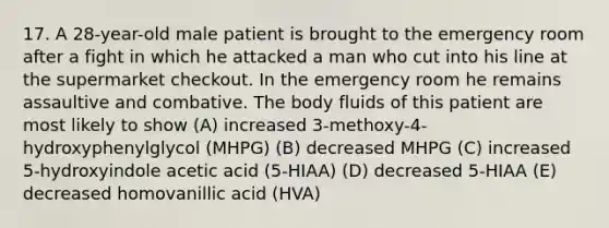 17. A 28-year-old male patient is brought to the emergency room after a fight in which he attacked a man who cut into his line at the supermarket checkout. In the emergency room he remains assaultive and combative. The body fluids of this patient are most likely to show (A) increased 3-methoxy-4-hydroxyphenylglycol (MHPG) (B) decreased MHPG (C) increased 5-hydroxyindole acetic acid (5-HIAA) (D) decreased 5-HIAA (E) decreased homovanillic acid (HVA)