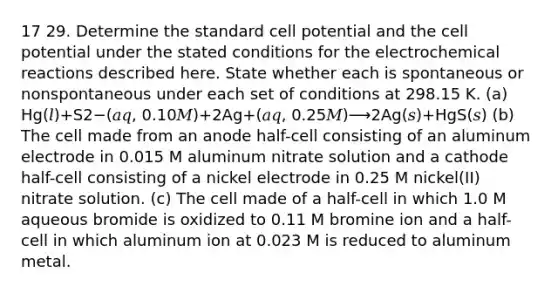 17 29. Determine the standard cell potential and the cell potential under the stated conditions for the electrochemical reactions described here. State whether each is spontaneous or nonspontaneous under each set of conditions at 298.15 K. (a) Hg(𝑙)+S2−(𝑎𝑞, 0.10𝑀)+2Ag+(𝑎𝑞, 0.25𝑀)⟶2Ag(𝑠)+HgS(𝑠) (b) The cell made from an anode half-cell consisting of an aluminum electrode in 0.015 M aluminum nitrate solution and a cathode half-cell consisting of a nickel electrode in 0.25 M nickel(II) nitrate solution. (c) The cell made of a half-cell in which 1.0 M aqueous bromide is oxidized to 0.11 M bromine ion and a half-cell in which aluminum ion at 0.023 M is reduced to aluminum metal.