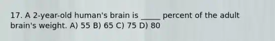 17. A 2-year-old human's brain is _____ percent of the adult brain's weight. A) 55 B) 65 C) 75 D) 80