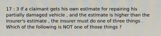 17 : 3 If a claimant gets his own estimate for repairing his partially damaged vehicle , and the estimate is higher than the insurer's estimate , the insurer must do one of three things . Which of the following is NOT one of those things ?